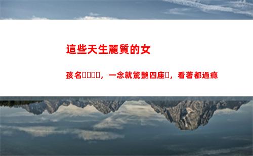 這些天生麗質的女孩名，一念就驚艷四座，看著都過癮(天生麗質的生肖女)